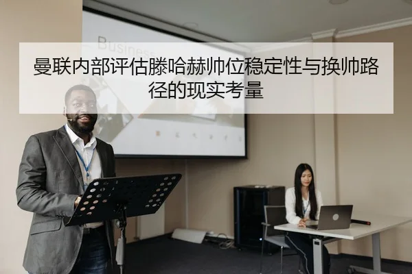 曼联内部评估滕哈赫帅位稳定性与换帅路径的现实考量