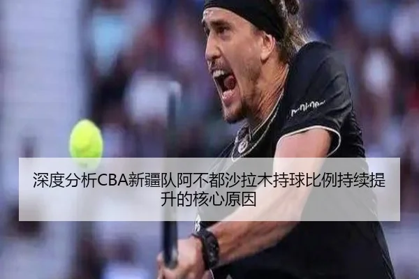 深度分析CBA新疆队阿不都沙拉木持球比例持续提升的核心原因