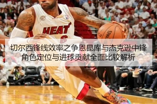 切尔西锋线效率之争恩昆库与杰克逊中锋角色定位与进球贡献全面比较解析